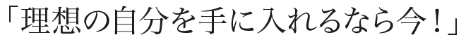「理想の自分を手に入れるなら今！」
